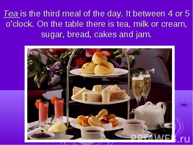 Tea is the third meal of the day. It between 4 or 5 o’clock. On the table there is tea, milk or cream, sugar, bread, cakes and jam.
