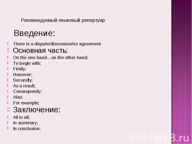 Рекомендуемый языковый репертуарThere is a dispute/discussion/no agreementОсновная часть:On the one hand…on the other hand;To begin with;Firstly;However;Secondly;As a result;Consequently;Also;For example;Заключение:All in all;In summary;In conclusion;