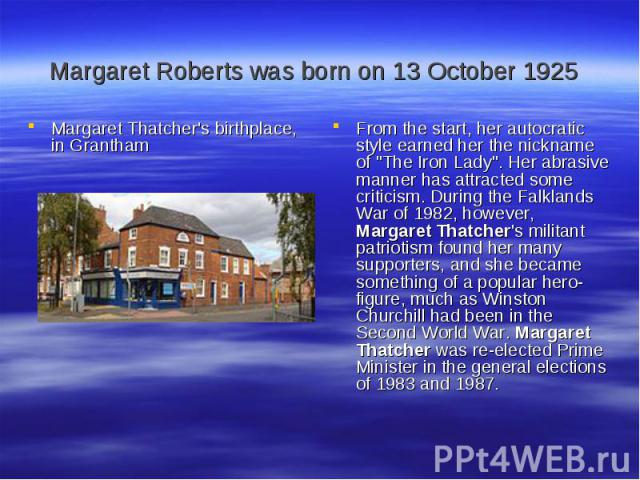 Margaret Roberts was born on 13 October 1925 Margaret Thatcher's birthplace, in Grantham From the start, her autocratic style earned her the nickname of 