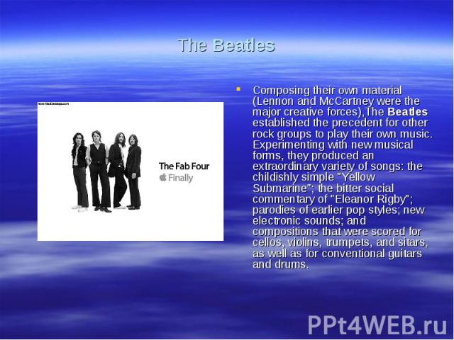 The BeatlesComposing their own material (Lennon and McCartney were the major creative forces),The Beatles established the precedent for other rock groups to play their own music. Experimenting with new musical forms, they produced an extraordinary v…