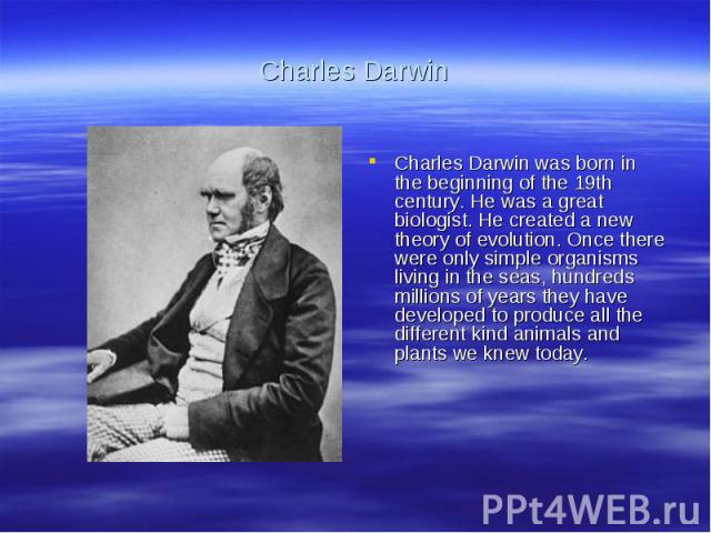 Charles DarwinCharles Darwin was born in the beginning of the 19th century. He was a great biologist. He created a new theory of evolution. Once there were only simple organisms living in the seas, hundreds millions of years they have developed to p…