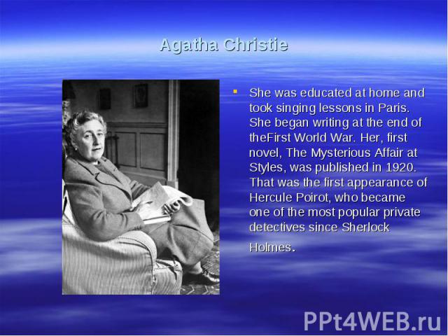 Agatha ChristieShe was educated at home and took singing lessons in Paris. She began writing at the end of theFirst World War. Her, first novel, The Mysterious Affair at Styles, was published in 1920. That was the first appearance of Hercule Poirot,…