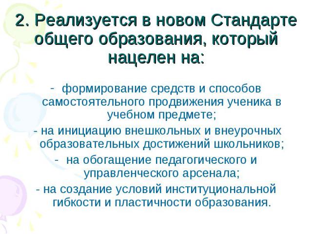 2. Реализуется в новом Стандарте общего образования, который нацелен на:формирование средств и способов самостоятельного продвижения ученика в учебном предмете; - на инициацию внешкольных и внеурочных образовательных достижений школьников;на обогаще…