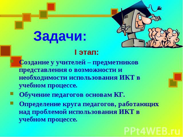 Задачи:I этап:Создание у учителей – предметников представления о возможности и необходимости использования ИКТ в учебном процессе.Обучение педагогов основам КГ.Определение круга педагогов, работающих над проблемой использования ИКТ в учебном процессе.