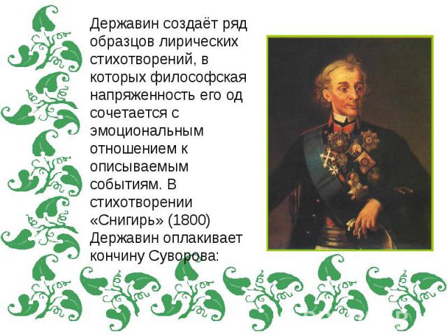 Державин создаёт ряд образцов лирических стихотворений, в которых философская напряженность его од сочетается с эмоциональным отношением к описываемым событиям. В стихотворении «Снигирь» (1800) Державин оплакивает кончину Суворова: