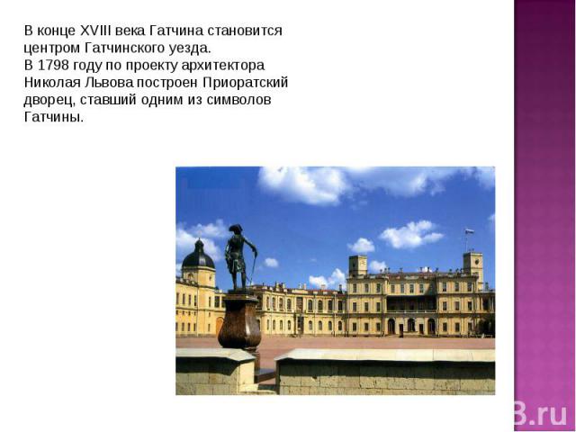 В конце XVIII века Гатчина становится центром Гатчинского уезда.В 1798 году по проекту архитектора Николая Львова построен Приоратский дворец, ставший одним из символов Гатчины.