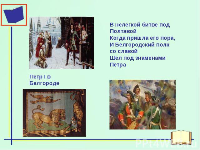 В нелегкой битве под ПолтавойКогда пришла его пора,И Белгородский полк со славойШел под знаменами ПетраПетр I в Белгороде