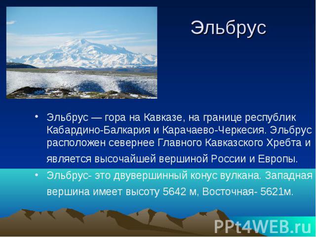 ЭльбрусЭльбрус — гора на Кавказе, на границе республик Кабардино-Балкария и Карачаево-Черкесия. Эльбрус расположен севернее Главного Кавказского Хребта и является высочайшей вершиной России и Европы. Эльбрус- это двувершинный конус вулкана. Западная…