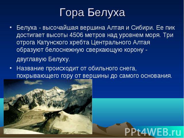 Гора БелухаБелуха - высочайшая вершина Алтая и Сибири. Ее пик достигает высоты 4506 метров над уровнем моря. Три отрога Катунского хребта Центрального Алтая образуют белоснежную сверкающую корону - двуглавую Белуху. Название происходит от обильного …
