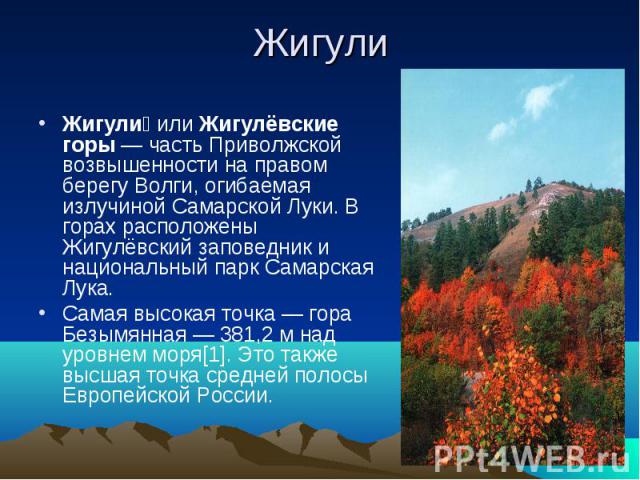 ЖигулиЖигули или Жигулёвские горы — часть Приволжской возвышенности на правом берегу Волги, огибаемая излучиной Самарской Луки. В горах расположены Жигулёвский заповедник и национальный парк Самарская Лука.Самая высокая точка — гора Безымянная — 381…