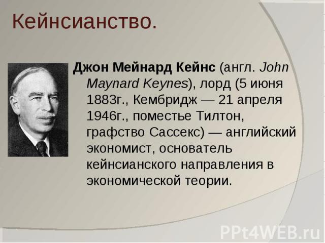 Кейнсианство. Джон Мейнард Кейнс (англ. John Maynard Keynes), лорд (5 июня 1883г., Кембридж — 21 апреля 1946г., поместье Тилтон, графство Сассекс) — английский экономист, основатель кейнсианского направления в экономической теории.