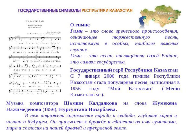 Государственные символы РЕСПУБЛИКИ КАЗАХСТАНО гимнеГимн – это слово греческого происхождения, означающее торжественную песнь, исполняемую в особых, наиболее важных случаях. Гимн – это песня, посвящённая своей Родине, это символ государства.Государст…
