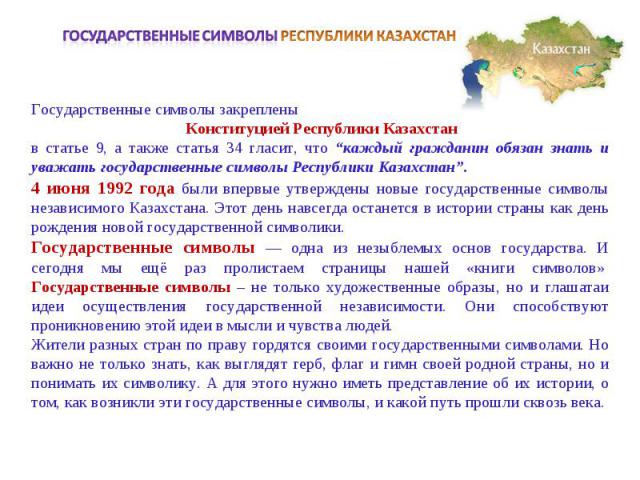 Государственные символы РЕСПУБЛИКИ КАЗАХСТАНГосударственные символы закреплены Конституцией Республики Казахстан в статье 9, а также статья 34 гласит, что “каждый гражданин обязан знать и уважать государственные символы Республики Казахстан”.4 июня …