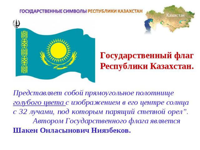 Государственные символы РЕСПУБЛИКИ КАЗАХСТАНГосударственный флаг Республики Казахстан.Представляет собой прямоугольное полотнище голубого цвета с изображением в его центре солнца с 32 лучами, под которым парящий степной орел”. Автором Государственно…