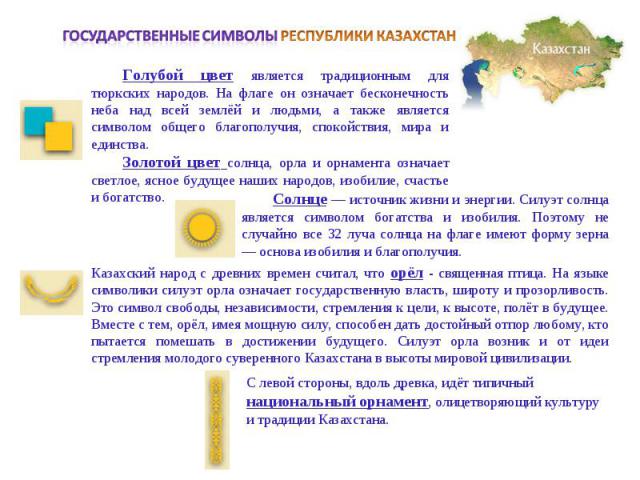 Государственные символы РЕСПУБЛИКИ КАЗАХСТАНГолубой цвет является традиционным для тюркских народов. На флаге он означает бесконечность неба над всей землёй и людьми, а также является символом общего благополучия, спокойствия, мира и единства. Золот…