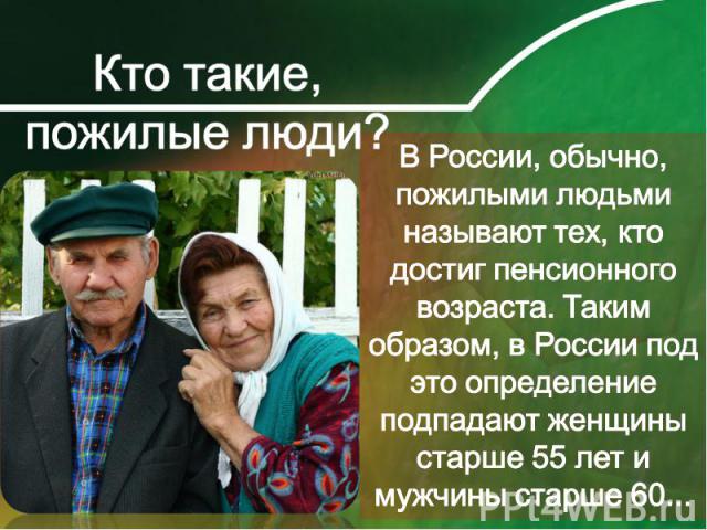 В России, обычно, пожилыми людьми называют тех, кто достиг пенсионного возраста. Таким образом, в России под это определение подпадают женщины старше 55 лет и мужчины старше 60...