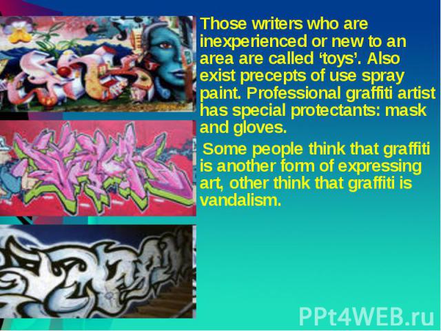 Those writers who are inexperienced or new to an area are called ‘toys’. Also exist precepts of use spray paint. Professional graffiti artist has special protectants: mask and gloves. Some people think that graffiti is another form of expressing art…