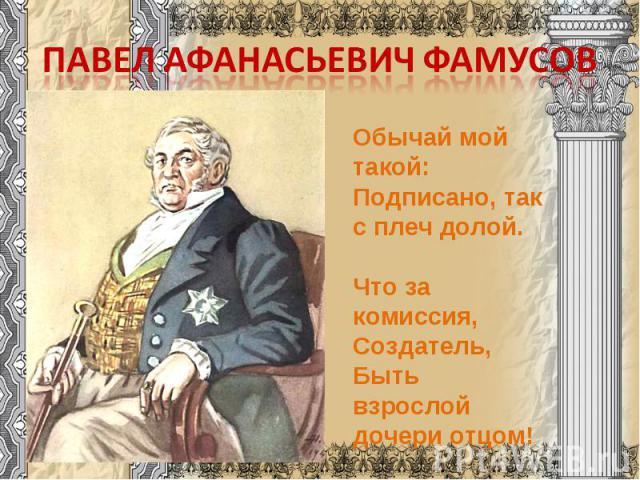 Павел Афанасьевич Фамусов Обычай мой такой:Подписано, так с плеч долой.  Что за комиссия, Создатель,Быть взрослой дочери отцом!