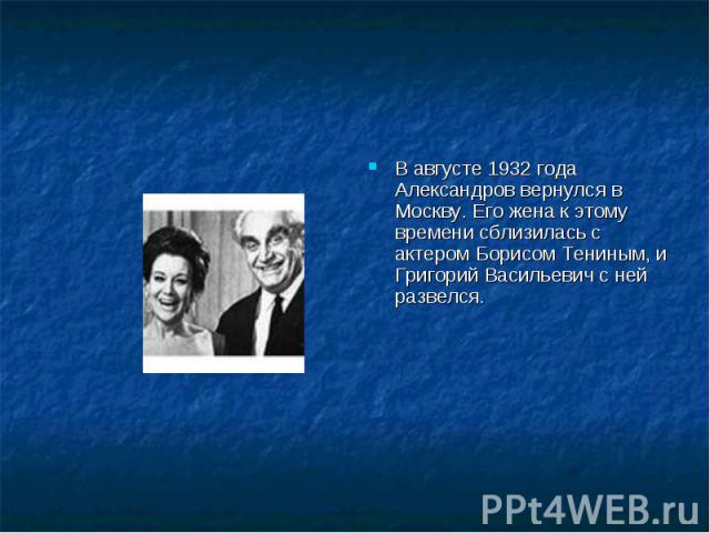 В августе 1932 года Александров вернулся в Москву. Его жена к этому времени сблизилась с актером Борисом Тениным, и Григорий Васильевич с ней развелся.
