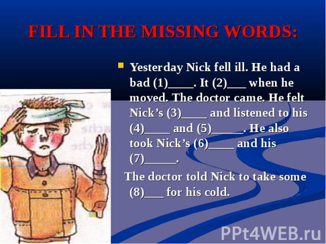 FILL IN THE MISSING WORDS:Yesterday Nick fell ill. He had a bad (1)____. It (2)___ when he moved. The doctor came. He felt Nick’s (3)____ and listened to his (4)____ and (5)_____. He also took Nick’s (6)____ and his (7)_____. The doctor told Nick to…