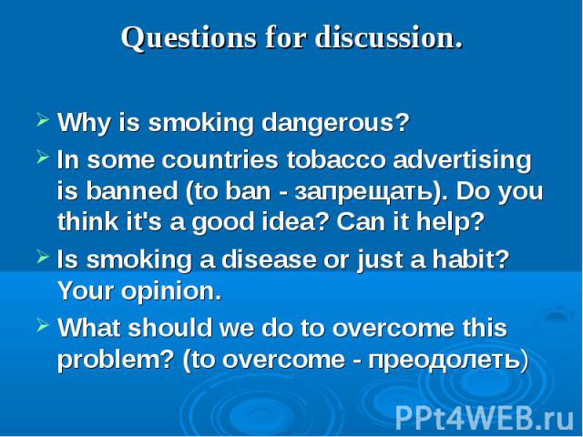 Questions for discussion.Why is smoking dangerous?In some countries tobacco advertising is banned (to ban - запрещать). Do you think it's a good idea? Can it help?Is smoking a disease or just a habit? Your opinion. What should we do to overcome this…