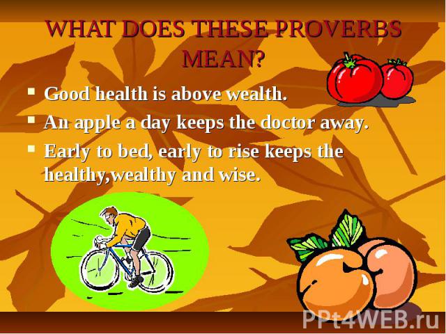 WHAT DOES THESE PROVERBS MEAN?Good health is above wealth.An apple a day keeps the doctor away.Early to bed, early to rise keeps the healthy,wealthy and wise.