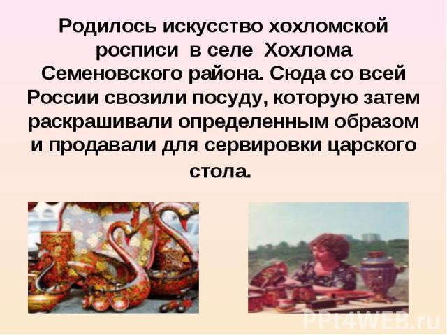 Родилось искусство хохломской росписи в селе Хохлома Семеновского района. Сюда со всей России свозили посуду, которую затем раскрашивали определенным образом и продавали для сервировки царского стола.
