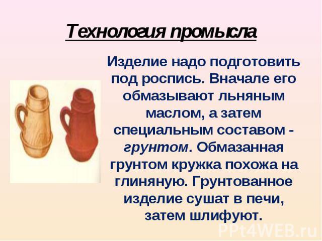 Технология промыслаИзделие надо подготовить под роспись. Вначале его обмазывают льняным маслом, а затем специальным составом - грунтом. Обмазанная грунтом кружка похожа на глиняную. Грунтованное изделие сушат в печи, затем шлифуют.