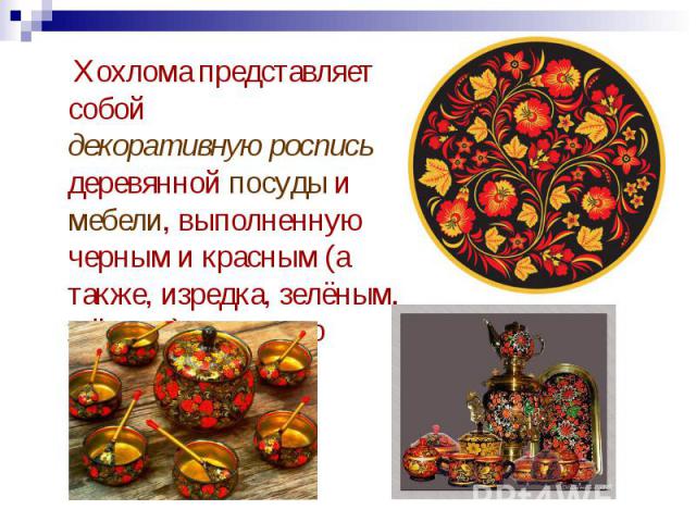 Хохлома представляет собой декоративную роспись деревянной посуды и мебели, выполненную черным и красным (а также, изредка, зелёным, жёлтым) цветом по золотистому фону.
