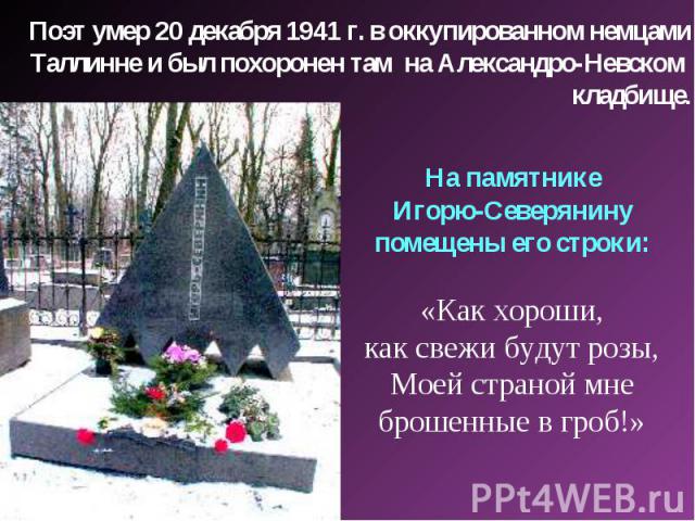 Поэт умер 20 декабря 1941 г. в оккупированном немцами Таллинне и был похоронен там на Александро-Невском кладбище. На памятнике Игорю-Северянину помещены его строки: «Как хороши, как свежи будут розы, Моей страной мне брошенные в гроб!»