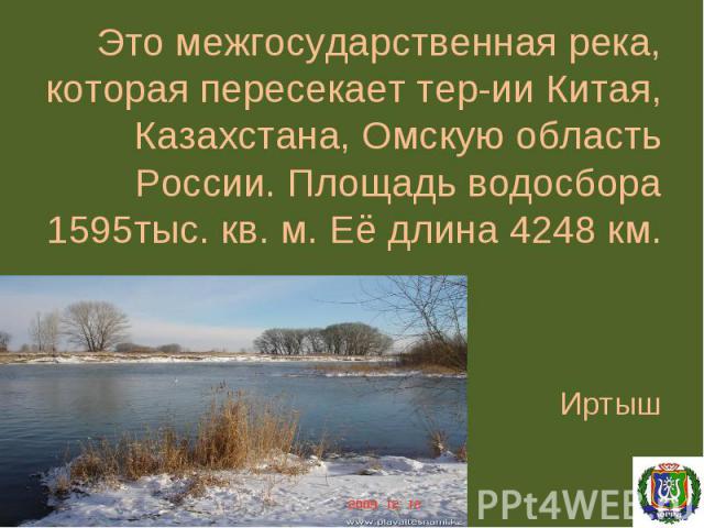 Это межгосударственная река, которая пересекает тер-ии Китая, Казахстана, Омскую область России. Площадь водосбора 1595тыс. кв. м. Её длина 4248 км. Иртыш
