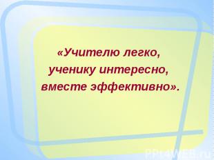 «Учителю легко, ученику интересно, вместе эффективно».