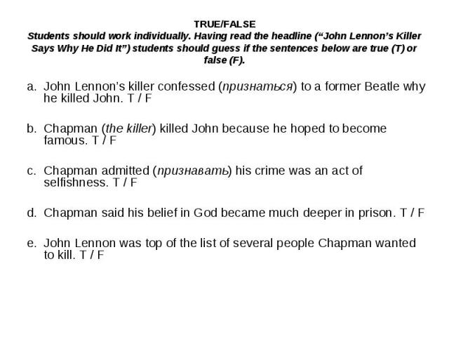 TRUE/FALSEStudents should work individually. Having read the headline (“John Lennon’s Killer Says Why He Did It”) students should guess if the sentences below are true (T) or false (F).a.John Lennon’s killer confessed (признаться) to a former Beatle…