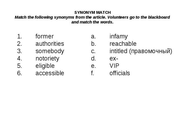 SYNONYM MATCHMatch the following synonyms from the article. Volunteers go to the blackboard and match the words.1.formera.infamy2.authoritiesb.reachable3.somebodyc.intitled (правомочный)4.notorietyd.ex-5.eligiblee.VIP6.accessiblef.officials