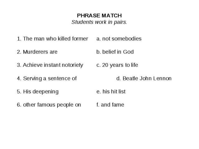PHRASE MATCHStudents work in pairs.1. The man who killed formera. not somebodies2. Murderers areb. belief in God3. Achieve instant notorietyc. 20 years to life4. Serving a sentence ofd. Beatle John Lennon5. His deepeninge. his hit list 6. other famo…