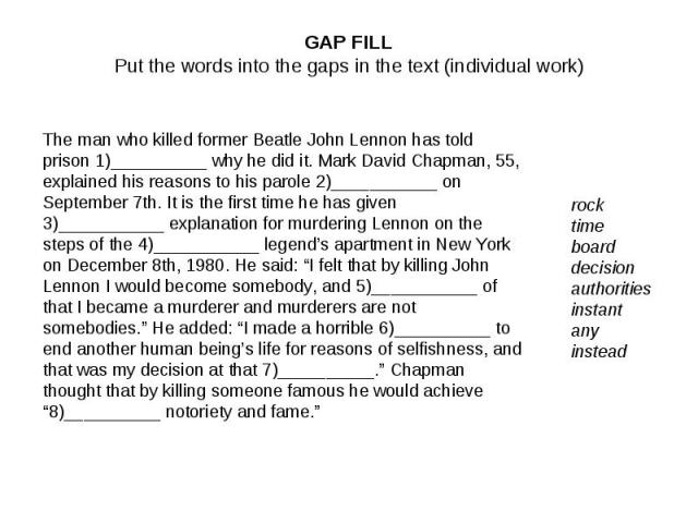 GAP FILLPut the words into the gaps in the text (individual work)The man who killed former Beatle John Lennon has told prison 1)__________ why he did it. Mark David Chapman, 55, explained his reasons to his parole 2)___________ on September 7th. It …