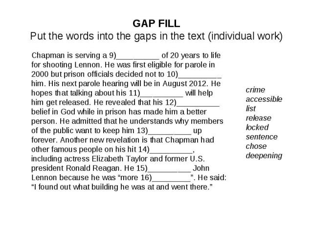 GAP FILLPut the words into the gaps in the text (individual work)Chapman is serving a 9)__________ of 20 years to life for shooting Lennon. He was first eligible for parole in 2000 but prison officials decided not to 10)__________ him. His next paro…