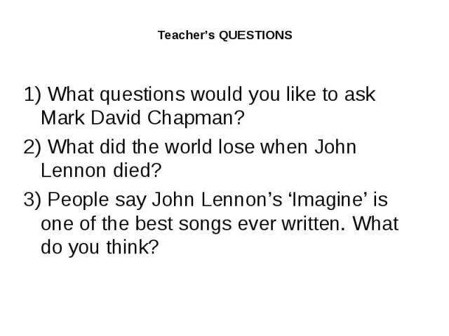 Teacher’s QUESTIONS1) What questions would you like to ask Mark David Chapman?2) What did the world lose when John Lennon died?3) People say John Lennon’s ‘Imagine’ is one of the best songs ever written. What do you think?