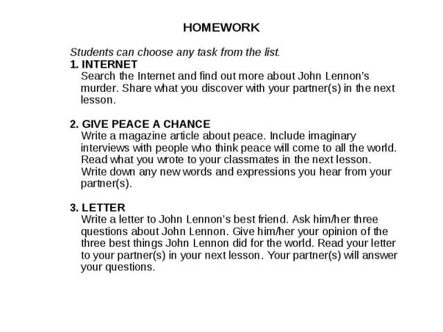 HOMEWORKStudents can choose any task from the list.1. INTERNETSearch the Internet and find out more about John Lennon’s murder. Share what you discover with your partner(s) in the next lesson.2. GIVE PEACE A CHANCEWrite a magazine article about peac…