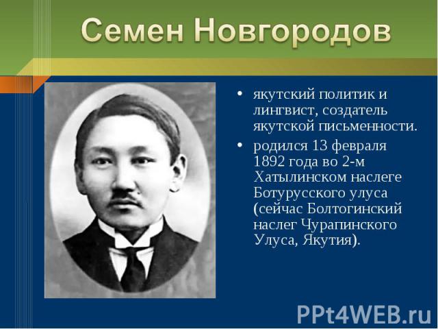 Семен Новгородовякутский политик и лингвист, создатель якутской письменности.родился 13 февраля 1892 года во 2-м Хатылинском наслеге Ботурусского улуса (сейчас Болтогинский наслег Чурапинского Улуса, Якутия).
