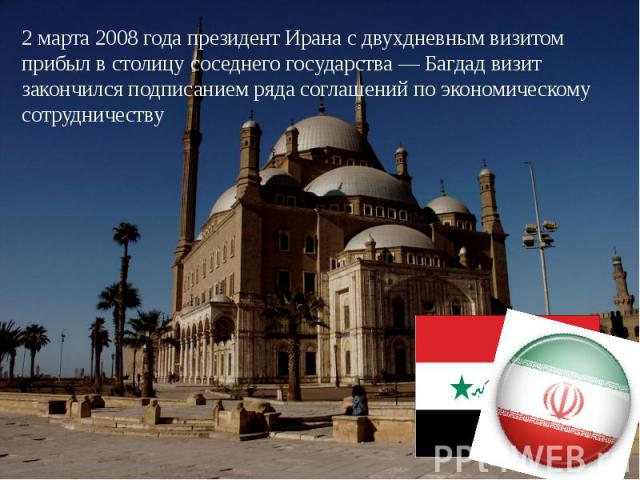 2 марта 2008 года президент Ирана с двухдневным визитом прибыл в столицу соседнего государства — Багдад визит закончился подписанием ряда соглашений по экономическому сотрудничеству
