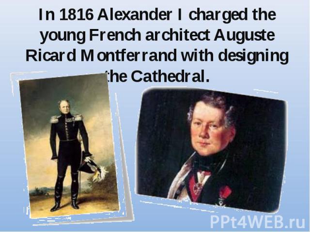 In 1816 Alexander I charged the young French architect Auguste Ricard Montferrand with designing the Cathedral.