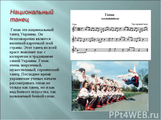 Национальный танец Гопак это национальный танец Украины. Он безоговорочно является визитной карточкой этой страны. Этот танец во всей красе знакомит нас с колоритом и традициями самой Украины. Гопак очень энергичный, мужественный, героический танец.…