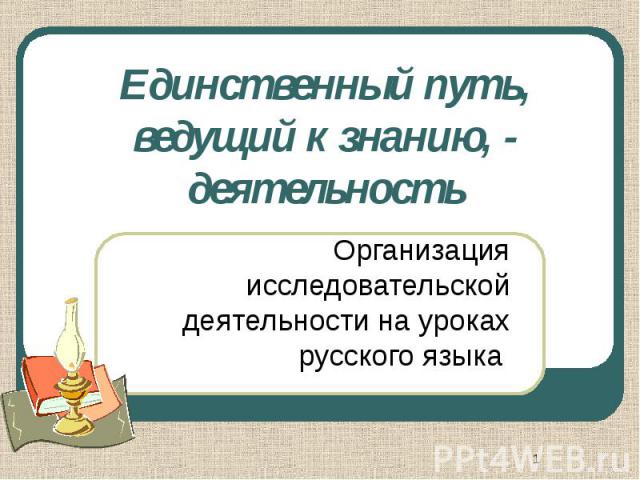 Единственный путь, ведущий к знанию, - деятельность Организация исследовательской деятельности на уроках русского языка