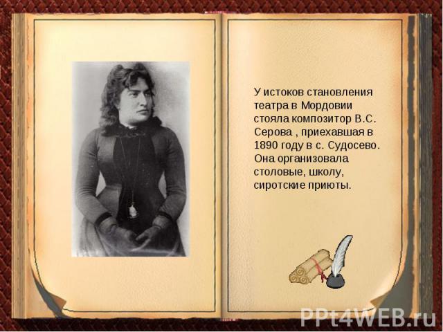 У истоков становления театра в Мордовии стояла композитор В.С. Серова , приехавшая в 1890 году в с. Судосево. Она организовала столовые, школу, сиротские приюты.