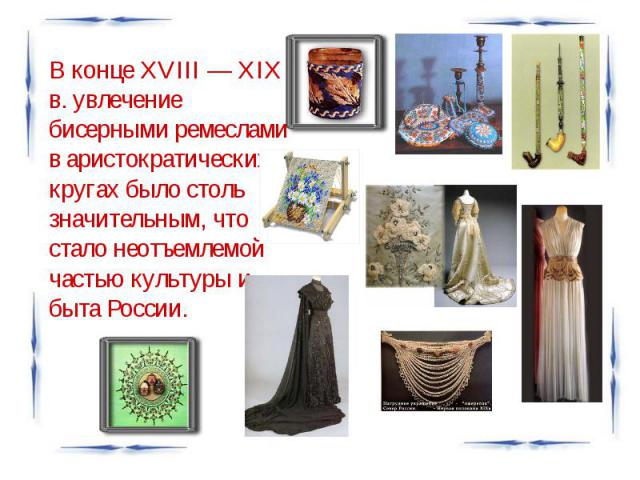 В конце XVIII — XIX в. увлечение бисерными ремеслами в аристократических кругах было столь значительным, что стало неотъемлемой частью культуры и быта России.