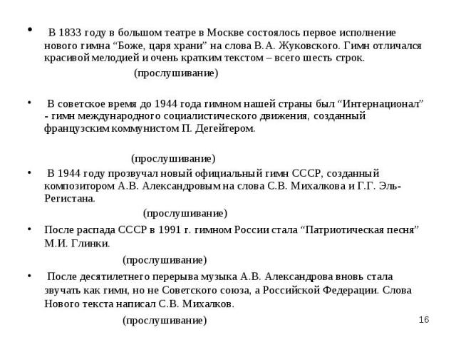 В 1833 году в большом театре в Москве состоялось первое исполнение нового гимна “Боже, царя храни” на слова В.А. Жуковского. Гимн отличался красивой мелодией и очень кратким текстом – всего шесть строк. (прослушивание) В советское время до 1944 года…