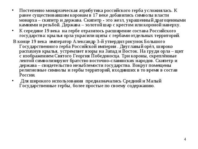 Постепенно монархическая атрибутика российского герба усложнялась. К ранее существовавшим коронам в 17 веке добавились символы власти монарха – скипетр и держава. Скипетр - это жезл, украшенный драгоценными камнями и резьбой. Держава – золотой шар с…