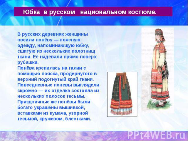 Юбка в русском национальном костюме.В русских деревнях женщины носили понёву — поясную одежду, напоминающую юбку, сшитую из нескольких полотнищ ткани. Её надевали прямо поверх рубашки.Понёва крепилась на талии с помощью пояска, продернутого в верхни…