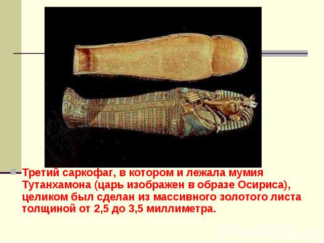 Третий саркофаг, в котором и лежала мумия Тутанхамона (царь изображен в образе Осириса), целиком был сделан из массивного золотого листа толщиной от 2,5 до 3,5 миллиметра.